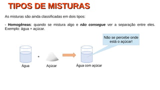 TIPOS DE MISTURASTIPOS DE MISTURAS
As misturas são ainda classificadas em dois tipos:
- Homogêneas: quando se mistura algo e não consegue ver a separação entre eles.
Exemplo: água + açúcar.
Não se percebe onde
está o açúcar!
 