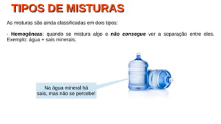 TIPOS DE MISTURASTIPOS DE MISTURAS
As misturas são ainda classificadas em dois tipos:
- Homogêneas: quando se mistura algo e não consegue ver a separação entre eles.
Exemplo: água + sais minerais.
Na água mineral há
sais, mas não se percebe!
 