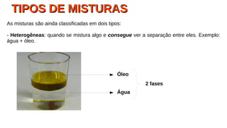 TIPOS DE MISTURASTIPOS DE MISTURAS
As misturas são ainda classificadas em dois tipos:
- Heterogêneas: quando se mistura algo e consegue ver a separação entre eles. Exemplo:
água + óleo.
Óleo
Água
2 fases
 