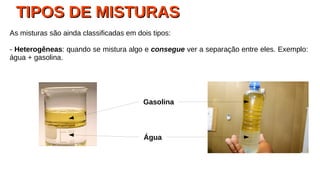 TIPOS DE MISTURASTIPOS DE MISTURAS
As misturas são ainda classificadas em dois tipos:
- Heterogêneas: quando se mistura algo e consegue ver a separação entre eles. Exemplo:
água + gasolina.
Água
Gasolina
 