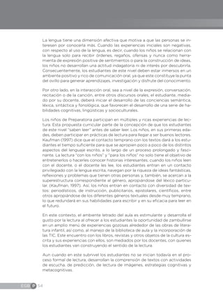 EGB P 54
La lengua tiene una dimensión afectiva que motiva a que las personas se in-
teresen por conocerla más. Cuando las experiencias iniciales son negativas,
con respecto al uso de la lengua, es decir, cuando los niños se relacionan con
la lengua solo para recibir órdenes, regaños, ofensas y nunca como herra-
mienta de expresión positiva de sentimientos o para la construcción de ideas,
los niños no desarrollan una actitud indagatoria ni de interés por descubrirla.
Consecuentemente, los estudiantes de este nivel deben estar inmersos en un
ambiente positivo y rico de comunicación oral, ya que este constituye la punta
del ovillo para generar aprendizajes, investigación y disfrute del conocimiento.
Por otro lado, en la interacción oral, sea a nivel de la expresión, conversación,
recitación o de la canción, entre otros discursos orales, el estudiante, media-
do por su docente, deberá iniciar el desarrollo de las conciencias semántica,
léxica, sintáctica y fonológica, que favorecen el desarrollo de una serie de ha-
bilidades cognitivas, lingüísticas y socioculturales.
Los niños de Preparatoria participan en múltiples y ricas experiencias de lec-
tura. Esta propuesta curricular parte de la concepción de que los estudiantes
de este nivel “saben leer” antes de saber leer. Los niños, en sus primeras eda-
des, deben participar en prácticas de lectura para llegar a ser buenos lectores.
Kaufman (1997) dice que el contacto temprano con los textos dará a los estu-
diantes el tiempo suficiente para que se apropien poco a poco de los distintos
aspectos del lenguaje escrito, a lo largo de un proceso prolongado y fasci-
nante. La lectura “con los niños” y “para los niños” no solo tiene el objetivo de
entretenerlos o hacerles conocer historias interesantes; cuando los niños leen
con el docente, o el docente les lee, los estudiantes entran en un contacto
privilegiado con la lengua escrita, navegan por la riqueza de ideas fantásticas,
reflexiones y problemas que tienen otras personas y, también, se acercan a la
superestructura correspondiente al género, apropiándose del léxico particu-
lar. (Kaufman, 1997). Así, los niños entran en contacto con diversidad de tex-
tos: periodísticos, de instrucción, publicitarios, epistolares, científicos, entre
otros apropiándose de los diferentes géneros textuales desde muy temprano,
lo que redundará en sus habilidades para escribir y en su eficacia para leer en
el futuro.
En este contexto, el ambiente letrado del aula es estimulante y desarrolla el
gusto por la lectura al ofrecer a los estudiantes la oportunidad de zambullirse
en un amplio menú de experiencias gozosas alrededor de las obras de litera-
tura infantil, así como, al manejo de la biblioteca de aula y la incorporación de
las TIC. Este encuentro con los libros, revistas y otros objetos de la cultura es-
crita y sus experiencias con ellos, son mediados por los docentes, con quienes
los estudiantes van construyendo el sentido de la lectura.
Aun cuando en este subnivel los estudiantes no se inician todavía en el pro-
ceso formal de lectura, desarrollan la comprensión de textos con actividades
de escucha, de predicción, de lectura de imágenes, estrategias cognitivas y
metacognitivas.
 