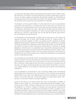 55
CURRICULO INTEGRADOR
Educación General Básica Preparatoria
Los niños se interrogan sobre el significado de los textos, hacen predicciones,
las confirman, encuentran versiones diferentes, cambian personajes y escena-
rios, etc. Es decir, juegan e interactúan de diversas maneras. Lo importante es
la búsqueda activa de significados que deben ser decodificados, reconocien-
do las estructuras cognitivas que ya poseen en esa edad.
El presente currículo pone énfasis, en este subnivel, en que los estudiantes
reconozcan los beneficios y ventajas que tiene la escritura. Los niños se su-
mergen en la multiplicidad de usos, que las personas de su entorno hacen con
las palabras y descubren por qué y para qué se escribe. Este encuentro con
la escritura les ayudará a concebirla, no como una actividad motora, sino una
destreza con sentido y significado, que va más allá de las letras, para favore-
cer la entrada en la cultura escrita.
En Preparatoria, los estudiantes ya saben que la escritura es una manera de
registrar las ideas. Por lo tanto, ellos pueden escribir, sin “saber escribir”, al
utilizar sus propios códigos. Es decir, no pueden escribir utilizando el código
alfabético pero pueden hacerlo de diferentes maneras (utilizando sus propias
maneras de graficar las palabras), hasta hacerlo de manera convencional. De
tal manera, aunque en este subnivel los estudiantes no conocen el código
alfabético convencional ni se pretende que lo aprendan, ellos participan de
diferentes situaciones comunicativas que los enfrentan a escribir textos, usan-
do sus propios códigos, es decir, usan sus propios grafismos o participan en
la elaboración de cuentos colectivos a través de la estrategia “los estudiantes
dictan y el docente escribe”.
En la escuela los estudiantes tienen la posibilidad de participar en distintos
espacios de escritura que les permitan reconocerse como sujetos con ideas,
pues registran y socializan los conocimientos y vivencias que tienen dentro
de sus familias. Estas experiencias escritoras construyen un puente entre la
escuela y el hogar, fundamental para que ellos doten de sentido a la escri-
tura, separándola de la concepción mecánica que la define como destreza
caligráfica.
Una consideración conveniente es que la escritura debe estar íntimamente
relacionada con la expresión oral y con la lectura. Por lo tanto, los estudiantes
experimentan las cuatro macrodestrezas de manera simultánea: se lee para
escribir, se escribe para leer, se lee para hablar, se habla para escribir, etc.,
aunque no conozcan todavía el código alfabético.
Como se ha dicho ya, en este subnivel los niños no aprenden el código al-
fabético, ellos juegan con el lenguaje, mediante diversas actividades y ejer-
cicios que les invitan, primero, a descubrir el ritmo, la rima, la sonoridad de
las palabras y a construir imágenes mentales que le produzcan sensaciones
y emociones; segundo, a interesarse por la lengua. Es decir, se apela a la ca-
pacidad de disfrute y gozo que proporcionan los juegos verbales y se media
para que los niños se interesen por la lengua. No se pretende que establezcan
la relación fonema-grafema, pero inician este proceso, de una manera lúdica y
 