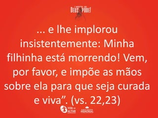 ... e lhe implorou
insistentemente: Minha
filhinha está morrendo! Vem,
por favor, e impõe as mãos
sobre ela para que seja curada
e viva”. (vs. 22,23)
 