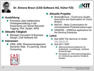 Informationsintegration und mobile Web-Anwendungen Wintersemester 2014/2015 
11 
Dr. Simone Braun (CAS Software AG, früher FZI) 
Ausbildung Promotion über kollaborative Ontologieerstellung in der Anwendung von Social Semantic Tagging, Prof. Studer, AIFB Aktuelle Tätigkeit Manager Innovation & Business Design, CAS Software AG Interessen CRM, xRM, Wissensmanagement, Semantic Web, E-Learning, Cloud Computing Aktuelle Projekte Broker@Cloud – Continuous Quality Assurance and Optimisation for Cloud Brokers MAC4U - Mass Customization für individualisierte Produkterweiterungen OSMOSE – OSMOsis applications for the Sensing Enterprise Lehre Seit 2008 TGL-Seminar im SoSe: http://tgl.fzi.de Seit 2011 IIWP Mehrschichtenarchitekturen für skalierbare, zuverlässige, wartbare Anwendungen Konzepte zur Informationsintegration, d.h. Einbindung externer Inhalte & Quellen  