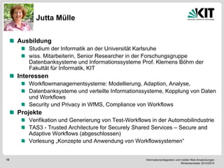 Informationsintegration und mobile Web-Anwendungen Wintersemester 2014/2015 
12 
Jutta Mülle 
Ausbildung Studium der Informatik an der Universität Karlsruhe wiss. Mitarbeiterin, Senior Researcher in der Forschungsgruppe Datenbanksysteme und Informationssysteme Prof. Klemens Böhm der Fakultät für Informatik, KIT Interessen Workflowmanagementsysteme: Modellierung, Adaption, Analyse, Datenbanksysteme und verteilte Informationssysteme, Kopplung von Daten und Workflows Security und Privacy in WfMS, Compliance von Workflows Projekte Verifikation und Generierung von Test-Workflows in der Automobilindustrie TAS3 - Trusted Architecture for Securely Shared Services – Secure and Adaptive Workflows (abgeschlossen) Vorlesung „Konzepte und Anwendung von Workflowsystemen“  