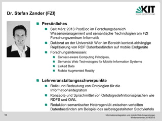 Informationsintegration und mobile Web-Anwendungen Wintersemester 2014/2015 
13 
Dr. Stefan Zander (FZI) Persönliches Seit März 2013 PostDoc im Forschungsbereich Wissensmanagement und semantische Technologien am FZI Forschungszentrum Informatik Doktorat an der Universität Wien im Bereich kontext-abhängige Replizierung von RDF Datenbeständen auf mobile Endgeräte Forschungsinteressen: Context-aware Computing Principles, Semantic Web Technologies for Mobile Information Systems Linked Data Mobile Augmented Reality Lehrveranstaltungsschwerpunkte Rolle und Bedeutung von Ontologien für die Informationsintegration Konzepte und Sprachmittel von Ontologiedefinitionssprachen wie RDFS und OWL Reduktion semantischer Heterogenität zwischen verteilten Datenbeständen am Beispiel des selbstegestalteten Stadtviertels  