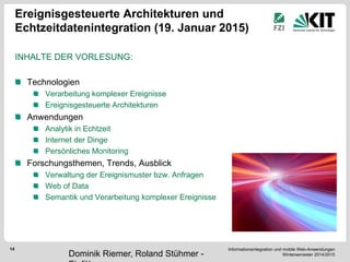 Informationsintegration und mobile Web-Anwendungen Wintersemester 2014/2015 
14 
Ereignisgesteuerte Architekturen und Echtzeitdatenintegration (19. Januar 2015) 
INHALTE DER VORLESUNG: 
Technologien Verarbeitung komplexer Ereignisse Ereignisgesteuerte Architekturen Anwendungen Analytik in Echtzeit Internet der Dinge Persönliches Monitoring Forschungsthemen, Trends, Ausblick Verwaltung der Ereignismuster bzw. Anfragen Web of Data Semantik und Verarbeitung komplexer Ereignisse 
Dominik Riemer, Roland Stühmer - Einführung  