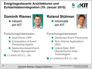 Informationsintegration und mobile Web-Anwendungen Wintersemester 2014/2015 
15 
Ereignisgesteuerte Architekturen und Echtzeitdatenintegration (19. Januar 2015) 
Dominik Riemer Infowirt am KIT 
Forschungsinteressen: Goal-Driven CEP Composition of Event Processing Agents Semantics-based Event Pattern Management riemer@fzi.de 
Roland Stühmer Informatik am KIT 
Forschungsinteressen: Distributed Event Processing Rich Internet Applications (RIA) Linked Data, RDF, (Semantische) Web- Technologien stuehmer@fzi.de 
Dominik Riemer, Roland Stühmer - Einführung  