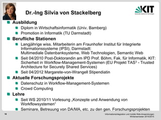 Informationsintegration und mobile Web-Anwendungen Wintersemester 2014/2015 
16 
Dr.-Ing Silvia von Stackelberg Ausbildung Diplom in Wirtschaftsinformatik (Univ. Bamberg) Promotion in Informatik (TU Darmstadt) Berufliche Stationen Langjährige wiss. Mitarbeiterin am Fraunhofer Institut für Integrierte Informationssysteme (IPSI), Darmstadt: Multimediale Datenbanksysteme, Web Technologien, Semantic Web Seit 04/2010 Post-Doktorandin am IPD Prof. Böhm, Fak. für Informatik, KIT: Sicherheit in Workflow-Management-Systemen (EU Projekt TAS3 - Trusted Architecture for Securely Shared Services) Seit 04/2012 Margarete-von-Wrangell Stipendiatin Aktuelle Forschungsprojekte Datenschutz in Workflow-Management-Systemen Crowd Computing Lehre Seit WS 2010/11 Vorlesung „Konzepte und Anwendung von Workflowsystemen“ Seminare, Betreuung von DA/MA, etc. zu den gen. Forschungsprojekten  