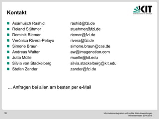 Informationsintegration und mobile Web-Anwendungen Wintersemester 2014/2015 
18 
Kontakt Asarnusch Rashid rashid@fzi.de Roland Stühmer stuehmer@fzi.de Dominik Riemer riemer@fzi.de Verónica Rivera-Pelayo rivera@fzi.de Simone Braun simone.braun@cas.de Andreas Walter aw@imagenotion.com Jutta Mülle muelle@kit.edu Silvia von Stackelberg silvia.stackelberg@kit.edu Stefan Zander zander@fzi.de 
... Anfragen bei allen am besten per e-Mail  