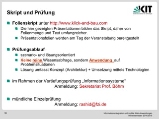 Informationsintegration und mobile Web-Anwendungen Wintersemester 2014/2015 
19 
Skript und Prüfung Folienskript unter http://www.klick-and-bau.com Die hier gezeigten Präsentationen bilden das Skript, daher von Folienmenge und Text umfangreicher. Präsentationsfolien werden am Tag der Veranstaltung bereitgestellt Prüfungsablauf szenario- und lösungsorientiert Keine reine Wissensabfrage, sondern Anwendung auf Problemsituationen Lösung umfasst Konzept (Architektur) + Umsetzung mittels Technologien im Rahmen der Vertiefungsprüfung „Informationssysteme“ Anmeldung: Sekretariat Prof. Böhm mündliche Einzelprüfung Anmeldung: rashid@fzi.de 
 
