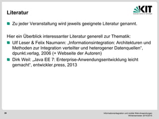Informationsintegration und mobile Web-Anwendungen Wintersemester 2014/2015 
20 
Literatur Zu jeder Veranstaltung wird jeweils geeignete Literatur genannt. 
Hier ein Überblick interessanter Literatur generell zur Thematik: Ulf Leser & Felix Naumann: „Informationsintegration: Architekturen und Methoden zur Integration verteilter und heterogener Datenquellen“, dpunkt.verlag, 2006 (+ Webseite der Autoren) Dirk Weil: „Java EE 7: Enterprise-Anwendungsentwicklung leicht gemacht“, entwickler.press, 2013 
 
