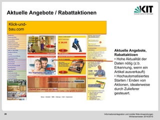 Informationsintegration und mobile Web-Anwendungen Wintersemester 2014/2015 
26 
Aktuelle Angebote / Rabattaktionen 
Klick-und- bau.com 
Aktuelle Angebote, Rabattaktioen 
• Hohe Aktualität der Daten nötig (z.b. Erkennung, wenn ein Artikel ausverkauft) 
• Hochautomatisiertes Starten / Enden von Aktionen, idealerweise durch Zulieferer gesteuert.  
