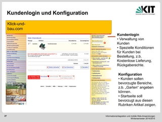 Informationsintegration und mobile Web-Anwendungen Wintersemester 2014/2015 
27 
Kundenlogin und Konfiguration 
Klick-und- bau.com 
Kundenlogin 
• Verwaltung von Kunden 
• Spezielle Konditionen für Kunden bei Bestellung, z.b. Kostenlose Lieferung, Rückgaberechte. 
Konfiguration 
• Kunden sollen bevorzugte Bereiche, z.b. „Garten“ angeben können. 
• Startseite soll bevorzugt aus diesen Rubriken Artikel zeigen.  