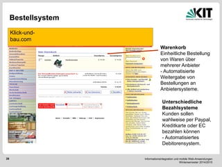 Informationsintegration und mobile Web-Anwendungen Wintersemester 2014/2015 
28 
Bestellsystem 
Klick-und- bau.com 
Warenkorb 
Einheitliche Bestellung von Waren über mehrerer Anbieter 
- Automatisierte Weitergabe von Bestellungen an Anbietersysteme. 
Unterschiedliche Bezahlsysteme Kunden sollen wahlweise per Paypal, Kreditkarte oder EC bezahlen können - Automatisiertes Debitorensystem.  