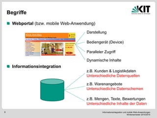 Informationsintegration und mobile Web-Anwendungen Wintersemester 2014/2015 
3 
Begriffe Webportal (bzw. mobile Web-Anwendung) 
Informationsintegration 
Darstellung 
Bediengerät (Device) 
Paralleler Zugriff 
Dynamische Inhalte 
z.B. Kunden & Logistikdaten 
Unterschiedliche Datenquellen 
z.B. Warenangebote 
Unterschiedliche Datenschemen 
z.B. Mengen, Texte, Bewertungen Unterschiedliche Inhalte der Daten  