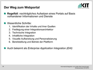 Informationsintegration und mobile Web-Anwendungen Wintersemester 2014/2015 
31 
Der Weg zum Webportal Regelfall: nachträgliches Aufsetzen eines Portals auf Basis vorhandener Informationen und Dienste Wesentliche Schritte: 
1.Identifikation der Inhalte und ihrer Quellen 
2.Festlegung einer Integrationsarchitektur 
3.Technische Integration 
4.Inhaltliche Integration 
5.Visuelle Aufbereitung und Personalisierung 
6.Bereitstellung und Betrieb der Plattform 
Auch bekannt als Enterprise Application Integration (EAI)  