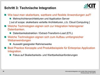 Informationsintegration und mobile Web-Anwendungen Wintersemester 2014/2015 
34 
Schritt 3: Technische Integration Wie baut man skalierbare, wartbare und flexible Anwendungen auf? Mehrschichtenarchitekturen und Application Server 
[ out of scope: skalierbare verteilte Architekturen, z.b. Cloud Computing ] Welche Technologien eignen sich zur Integration heterogener Datenbanken. Datenbankabstraktion / Extract-Transform-Load (ETL) Welche Technologien eignen sich zum Aufbau umfangreicher Webanwendungen Auswahl geeigneter Rahmenwerke Best Practice Konzepte und Produktbeispiele für Enterprise Application Integration. Fokus auf Skalierbarkeits- und Wartbarkeitsanforderungen 
 
