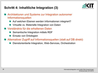 Informationsintegration und mobile Web-Anwendungen Wintersemester 2014/2015 
37 
Schritt 4: Inhaltliche Integration (3) Architekturen und Systeme zur Integration autonomer Informationsquellen Auf welchen Ebenen werden Informationen integriert? Virtuelle vs. Materielle Integration von Daten Verständnis für die erhaltenen Daten Semantische Integration mittels RDF Einsatz von Ontologien Alternativer Zugriff auf Informationsquellen (statt auf DB direkt) Dienstorientierte Integration, Web-Services, Orchestration 
 