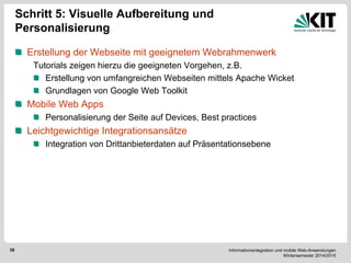 Informationsintegration und mobile Web-Anwendungen Wintersemester 2014/2015 
38 
Schritt 5: Visuelle Aufbereitung und Personalisierung Erstellung der Webseite mit geeignetem Webrahmenwerk 
Tutorials zeigen hierzu die geeigneten Vorgehen, z.B. Erstellung von umfangreichen Webseiten mittels Apache Wicket Grundlagen von Google Web Toolkit Mobile Web Apps Personalisierung der Seite auf Devices, Best practices Leichtgewichtige Integrationsansätze Integration von Drittanbieterdaten auf Präsentationsebene 
 