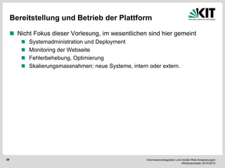 Informationsintegration und mobile Web-Anwendungen Wintersemester 2014/2015 
39 
Bereitstellung und Betrieb der Plattform Nicht Fokus dieser Vorlesung, im wesentlichen sind hier gemeint Systemadministration und Deployment Monitoring der Webseite Fehlerbehebung, Optimierung Skalierungsmassnahmen: neue Systeme, intern oder extern. 
 