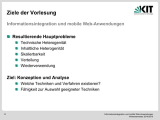 Informationsintegration und mobile Web-Anwendungen Wintersemester 2014/2015 
4 
Ziele der Vorlesung 
Informationsintegration und mobile Web-Anwendungen 
Resultierende Hauptprobleme Technische Heterogenität Inhaltliche Heterogenität Skalierbarkeit Verteilung Wiederverwendung 
Ziel: Konzeption und Analyse Welche Techniken und Verfahren existieren? Fähigkeit zur Auswahl geeigneter Techniken 
 