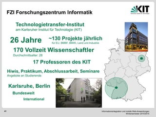 Informationsintegration und mobile Web-Anwendungen Wintersemester 2014/2015 
41 
FZI Forschungszentrum Informatik 
26 Jahre 
170 Vollzeit Wissenschaftler 
Durchschnittsalter: 28 
~130 Projekte jährlich für EU, BMBF, BMWi, Land und Industrie 
Technologietransfer-Institut 
am Karlsruher Institut für Technologie (KIT) 
17 Professoren des KIT 
Hiwis, Praktikum, Abschlussarbeit, Seminare 
Angebote an Studierende 
Karlsruhe, Berlin 
Bundesweit 
International  