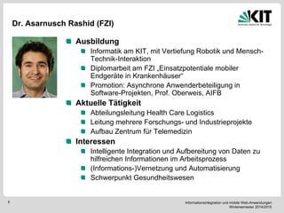 Informationsintegration und mobile Web-Anwendungen Wintersemester 2014/2015 
7 
Dr. Asarnusch Rashid (FZI) Ausbildung Informatik am KIT, mit Vertiefung Robotik und Mensch- Technik-Interaktion Diplomarbeit am FZI „Einsatzpotentiale mobiler Endgeräte in Krankenhäuser“ Promotion: Asynchrone Anwenderbeteiligung in Software-Projekten, Prof. Oberweis, AIFB Aktuelle Tätigkeit Abteilungsleitung Health Care Logistics Leitung mehrere Forschungs- und Industrieprojekte Aufbau Zentrum für Telemedizin Interessen Intelligente Integration und Aufbereitung von Daten zu hilfreichen Informationen im Arbeitsprozess (Informations-)Vernetzung und Automatisierung Schwerpunkt Gesundheitswesen 
Bild  