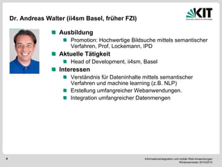 Informationsintegration und mobile Web-Anwendungen Wintersemester 2014/2015 
8 
Dr. Andreas Walter (ii4sm Basel, früher FZI) Ausbildung Promotion: Hochwertige Bildsuche mittels semantischer Verfahren, Prof. Lockemann, IPD Aktuelle Tätigkeit Head of Development, ii4sm, Basel Interessen Verständnis für Dateninhalte mittels semantischer Verfahren und machine learning (z.B. NLP) Erstellung umfangreicher Webanwendungen. Integration umfangreicher Datenmengen 
Bild  