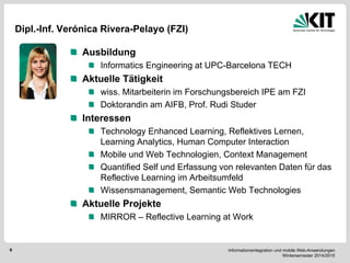 Informationsintegration und mobile Web-Anwendungen Wintersemester 2014/2015 
9 
Dipl.-Inf. Verónica Rivera-Pelayo (FZI) Ausbildung Informatics Engineering at UPC-Barcelona TECH Aktuelle Tätigkeit wiss. Mitarbeiterin im Forschungsbereich IPE am FZI Doktorandin am AIFB, Prof. Rudi Studer Interessen Technology Enhanced Learning, Reflektives Lernen, Learning Analytics, Human Computer Interaction Mobile und Web Technologien, Context Management Quantified Self und Erfassung von relevanten Daten für das Reflective Learning im Arbeitsumfeld Wissensmanagement, Semantic Web Technologies Aktuelle Projekte MIRROR – Reflective Learning at Work  