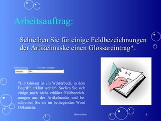 Arbeitsauftrag: Schreiben Sie für einige Feldbezeichnungen der Artikelmaske einen Glossareintrag*. Wennmann *Ein Glossar ist ein Wörterbuch, in dem Begriffe erklärt werden. Suchen Sie sich einige noch nicht erklärte Feldbezeich-nungen aus der Artikelmaske und be-schreiben Sie sie im beiliegenden Word Dokument. Feldbezeichung Feld mit Feldinhalt 