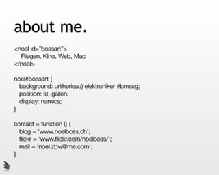 about me.
<noel id=”bossart”>
  Fliegen, Kino, Web, Mac
</noel>

noel#bossart {
  background: url(herisau) elektroniker #bmssg;
  position: st. gallen;
  display: namics;
}

contact = function () {
  blog = ‘www.noelboss.ch’;
  ﬂickr = ‘www.ﬂickr.com/noelboss/’;
  mail = ‘noel.zbw@me.com’;
}
 