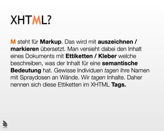 XHTML?
M steht für Markup. Das wird mit auszeichnen /
markieren übersetzt. Man versieht dabei den Inhalt
eines Dokuments mit Ettiketten / Kleber welche
beschreiben, was der Inhalt für eine semantische
Bedeutung hat. Gewisse Individuen tagen ihre Namen
mit Spraydosen an Wände. Wir tagen Inhalte. Daher
nennen sich diese Ettiketten im XHTML Tags.
 