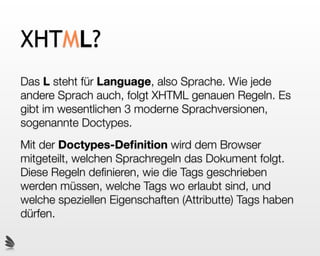 XHTML?
Das L steht für Language, also Sprache. Wie jede
andere Sprach auch, folgt XHTML genauen Regeln. Es
gibt im wesentlichen 3 moderne Sprachversionen,
sogenannte Doctypes.
Mit der Doctypes-Deﬁnition wird dem Browser
mitgeteilt, welchen Sprachregeln das Dokument folgt.
Diese Regeln deﬁnieren, wie die Tags geschrieben
werden müssen, welche Tags wo erlaubt sind, und
welche speziellen Eigenschaften (Attributte) Tags haben
dürfen.
 