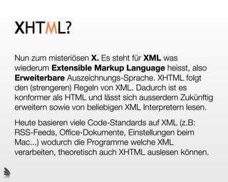 XHTML?
Nun zum misteriösen X. Es steht für XML was
wiederum Extensible Markup Language heisst, also
Erweiterbare Auszeichnungs-Sprache. XHTML folgt
den (strengeren) Regeln von XML. Dadurch ist es
konformer als HTML und lässt sich ausserdem Zukünftig
erweitern sowie von beliebigen XML Interpretern lesen.
Heute basieren viele Code-Standards auf XML (z.B:
RSS-Feeds, Ofﬁce-Dokumente, Einstellungen beim
Mac...) wodurch die Programme welche XML
verarbeiten, theoretisch auch XHTML auslesen können.
 
