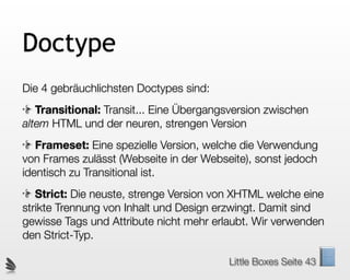 Doctype
Die 4 gebräuchlichsten Doctypes sind:
   Transitional: Transit... Eine Übergangsversion zwischen
altem HTML und der neuren, strengen Version
   Frameset: Eine spezielle Version, welche die Verwendung
von Frames zulässt (Webseite in der Webseite), sonst jedoch
identisch zu Transitional ist.
   Strict: Die neuste, strenge Version von XHTML welche eine
strikte Trennung von Inhalt und Design erzwingt. Damit sind
gewisse Tags und Attribute nicht mehr erlaubt. Wir verwenden
den Strict-Typ.

                                         Little Boxes Seite 43
 