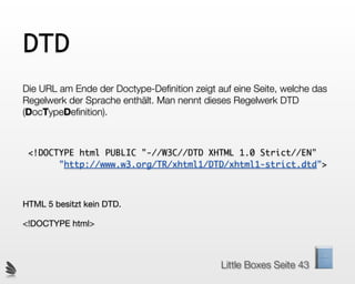 DTD
Die URL am Ende der Doctype-Deﬁnition zeigt auf eine Seite, welche das
Regelwerk der Sprache enthält. Man nennt dieses Regelwerk DTD
(DocTypeDeﬁnition).



 <!DOCTYPE html PUBLIC "-//W3C//DTD XHTML 1.0 Strict//EN"
       "http://www.w3.org/TR/xhtml1/DTD/xhtml1-strict.dtd">



HTML 5 besitzt kein DTD.

<!DOCTYPE html>



                                             Little Boxes Seite 43
 