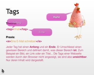 Tags
                                        Huhn

     Anfang
Theorie:

<tag>Inhalt</tag>
                           Ende
Praxis:
<a>Eine E-Mail schreiben</a>

Jeder Tag hat einen Anfang und ein Ende. Er Umschliesst einen
gewissen Bereich und deﬁniert damit, was dieser Bereich ist. Zum
Beispiel ein Bild, ein Link oder ein Titel... Die Tags einer Webseite
werden durch den Browser nicht angezeigt, sie sind also unsichtbar.
Nur deren Inhalt wird dargestellt.
 