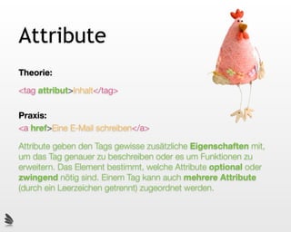 Attribute
Theorie:

<tag attribut>Inhalt</tag>

Praxis:
<a href>Eine E-Mail schreiben</a>

Attribute geben den Tags gewisse zusätzliche Eigenschaften mit,
um das Tag genauer zu beschreiben oder es um Funktionen zu
erweitern. Das Element bestimmt, welche Attribute optional oder
zwingend nötig sind. Einem Tag kann auch mehrere Attribute
(durch ein Leerzeichen getrennt) zugeordnet werden.
 