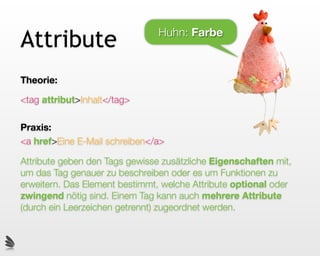 Attribute                       Huhn: Farbe



Theorie:

<tag attribut>Inhalt</tag>

Praxis:
<a href>Eine E-Mail schreiben</a>

Attribute geben den Tags gewisse zusätzliche Eigenschaften mit,
um das Tag genauer zu beschreiben oder es um Funktionen zu
erweitern. Das Element bestimmt, welche Attribute optional oder
zwingend nötig sind. Einem Tag kann auch mehrere Attribute
(durch ein Leerzeichen getrennt) zugeordnet werden.
 