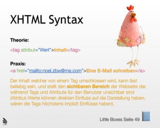 XHTML Syntax
Theorie:

<tag attribut=”Wert”>Inhalt</tag>

Praxis:
<a href=”mailto:noel.zbw@me.com”>Eine E-Mail schreiben</a>

Der Inhalt welcher von einem Tag umschlossen wird, kann fast
beliebig sein, und stellt den sichtbaren Bereich der Webseite dar,
während Tags und Attribute für den Benutzer unsichtbar sind
(Attribut-Werte können direkten Einﬂuss auf die Darstellung haben,
wären die Tags höchstens implizit Einﬂüsse haben).


                                           Little Boxes Seite 49
 