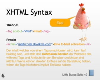 XHTML Syntax
                                       Susi
Theorie:

<tag attribut=”Wert”>Inhalt</tag>

Praxis:
<a href=”mailto:noel.zbw@me.com”>Eine E-Mail schreiben</a>

Der Inhalt welcher von einem Tag umschlossen wird, kann fast
beliebig sein, und stellt den sichtbaren Bereich der Webseite dar,
während Tags und Attribute für den Benutzer unsichtbar sind
(Attribut-Werte können direkten Einﬂuss auf die Darstellung haben,
wären die Tags höchstens implizit Einﬂüsse haben).


                                           Little Boxes Seite 49
 