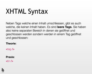 XHTML Syntax
Neben Tags welche einen Inhalt umschliessen, gibt es auch
welche, die keinen Inhalt haben. Es sind leere Tags. Sie haben
also keine separaten Bereich in denen sie geöffnet und
geschlossen werden sondern werden in einem Tag geöffnet
und geschlossen:
Theorie:

<tag />

Praxis:
<br />
 