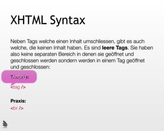 XHTML Syntax
Neben Tags welche einen Inhalt umschliessen, gibt es auch
welche, die keinen Inhalt haben. Es sind leere Tags. Sie haben
also keine separaten Bereich in denen sie geöffnet und
geschlossen werden sondern werden in einem Tag geöffnet
und geschlossen:
 Anfang
Theorie:

<tag />

Praxis:
<br />
 