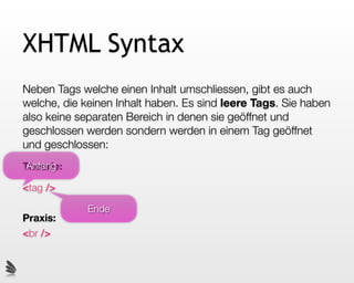 XHTML Syntax
Neben Tags welche einen Inhalt umschliessen, gibt es auch
welche, die keinen Inhalt haben. Es sind leere Tags. Sie haben
also keine separaten Bereich in denen sie geöffnet und
geschlossen werden sondern werden in einem Tag geöffnet
und geschlossen:
 Anfang
Theorie:

<tag />

             Ende
Praxis:
<br />
 
