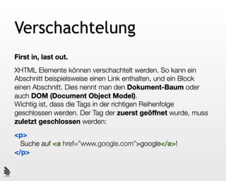 Verschachtelung
First in, last out.
XHTML Elemente können verschachtelt werden. So kann ein
Abschnitt beispielsweise einen Link enthalten, und ein Block
einen Abschnitt. Dies nennt man den Dokument-Baum oder
auch DOM (Document Object Model).
Wichtig ist, dass die Tags in der richtigen Reihenfolge
geschlossen werden. Der Tag der zuerst geöffnet wurde, muss
zuletzt geschlossen werden:
<p>
  Suche auf <a href=”www.google.com”>google</a>!
</p>
 