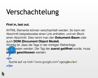 Verschachtelung
First in, last out.
XHTML Elemente können verschachtelt werden. So kann ein
Abschnitt beispielsweise einen Link enthalten, und ein Block
einen Abschnitt. Dies nennt man den Dokument-Baum oder
auch DOM (Document Object Model).
Wichtig ist, dass die Tags in der richtigen Reihenfolge
geschlossen werden. Der Tag der zuerst geöffnet wurde, muss
   1
zuletzt geschlossen werden:
<p>
  Suche auf <a href=”www.google.com”>google</a>!
</p>
 