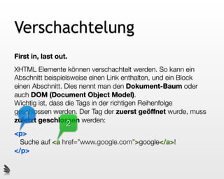 Verschachtelung
First in, last out.
XHTML Elemente können verschachtelt werden. So kann ein
Abschnitt beispielsweise einen Link enthalten, und ein Block
einen Abschnitt. Dies nennt man den Dokument-Baum oder
auch DOM (Document Object Model).
Wichtig ist, dass die Tags in der richtigen Reihenfolge
geschlossen werden. Der Tag der zuerst geöffnet wurde, muss
   1
zuletzt geschlossen werden:
                  2
<p>
  Suche auf <a href=”www.google.com”>google</a>!
</p>
 