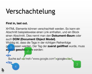 Verschachtelung
First in, last out.
XHTML Elemente können verschachtelt werden. So kann ein
Abschnitt beispielsweise einen Link enthalten, und ein Block
einen Abschnitt. Dies nennt man den Dokument-Baum oder
auch DOM (Document Object Model).
Wichtig ist, dass die Tags in der richtigen Reihenfolge
geschlossen werden. Der Tag der zuerst geöffnet wurde, muss
   1
zuletzt geschlossen werden:
                  2
<p>
  Suche auf <a href=”www.google.com”>google</a>!
</p>
                                                     3
       4
 