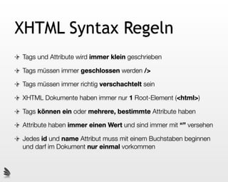 XHTML Syntax Regeln
Tags und Attribute wird immer klein geschrieben

Tags müssen immer geschlossen werden />

Tags müssen immer richtig verschachtelt sein

XHTML Dokumente haben immer nur 1 Root-Element (<html>)

Tags können ein oder mehrere, bestimmte Attribute haben

Attribute haben immer einen Wert und sind immer mit “” versehen

Jedes id und name Attribut muss mit einem Buchstaben beginnen
und darf im Dokument nur einmal vorkommen
 